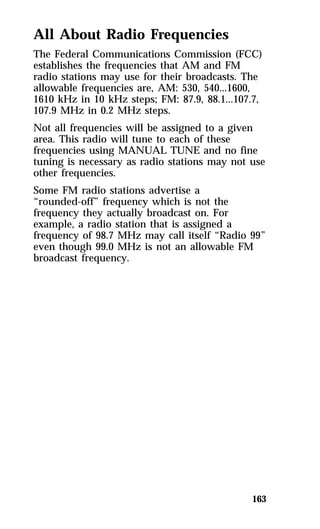 All About Radio Frequencies 
The Federal Communications Commission (FCC) 
establishes the frequencies that AM and FM 
radio stations may use for their broadcasts. The 
allowable frequencies are, AM: 530, 540...1600, 
1610 kHz in 10 kHz steps; FM: 87.9, 88.1...107.7, 
107.9 MHz in 0.2 MHz steps. 
Not all frequencies will be assigned to a given 
area. This radio will tune to each of these 
frequencies using MANUAL TUNE and no fine 
tuning is necessary as radio stations may not use 
other frequencies. 
Some FM radio stations advertise a 
“rounded-off” frequency which is not the 
frequency they actually broadcast on. For 
example, a radio station that is assigned a 
frequency of 98.7 MHz may call itself “Radio 99” 
even though 99.0 MHz is not an allowable FM 
broadcast frequency. 
163 
 