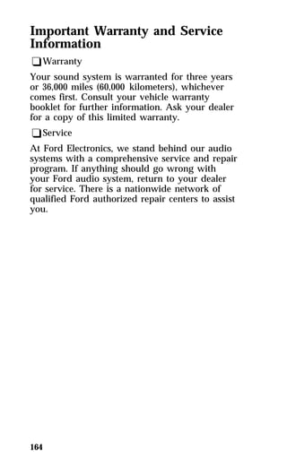 Important Warranty and Service 
Information 
qWarranty 
Your sound system is warranted for three years 
or 36,000 miles (60,000 kilometers), whichever 
comes first. Consult your vehicle warranty 
booklet for further information. Ask your dealer 
for a copy of this limited warranty. 
qService 
At Ford Electronics, we stand behind our audio 
systems with a comprehensive service and repair 
program. If anything should go wrong with 
your Ford audio system, return to your dealer 
for service. There is a nationwide network of 
qualified Ford authorized repair centers to assist 
you. 
164 
 