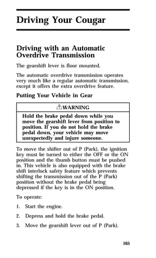 165 
Driving Your Cougar 
Driving with an Automatic 
Overdrive Transmission 
The gearshift lever is floor mounted. 
The automatic overdrive transmission operates 
very much like a regular automatic transmission, 
except it offers the extra overdrive feature. 
Putting Your Vehicle in Gear 
RWARNING 
Hold the brake pedal down while you 
move the gearshift lever from position to 
position. If you do not hold the brake 
pedal down, your vehicle may move 
unexpectedly and injure someone. 
To move the shifter out of P (Park), the ignition 
key must be turned to either the OFF or the ON 
position and the thumb button must be pushed 
in. This vehicle is also equipped with the brake 
shift interlock safety feature which prevents 
shifting the transmission out of the P (Park) 
position without the brake pedal being 
depressed if the key is in the ON position. 
To operate: 
1. Start the engine. 
2. Depress and hold the brake pedal. 
3. Move the gearshift lever out of P (Park). 
 
