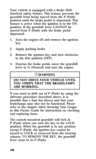 Your vehicle is equipped with a Brake Shift 
Interlock safety feature. This feature prevents the 
gearshift from being moved from the P (Park) 
position until the brake pedal is depressed. This 
feature is active when the ignition is in the ON 
position. If the gearshift lever CANNOT be 
moved from P (Park) with the brake pedal 
depressed: 
1. Turn the engine off and remove the ignition 
166 
key. 
2. Apply parking brake. 
3. Reinsert the ignition key and turn clockwise 
to the first position (OFF). 
4. Depress the brake pedal, move the gearshift 
lever to N (Neutral) and start the engine. 
RWARNING 
DO NOT DRIVE YOUR VEHICLE UNTIL 
YOU VERIFY THAT THE BRAKELAMPS 
ARE WORKING. 
If you need to shift out of P (Park) by using the 
alternate procedure described above, it is 
possible that a fuse has blown and that your 
brakelamps may also not be functional. Please 
refer to the chapter titled Servicing Your Cougar 
in this Owner Guide for instructions on checking 
and replacing fuses. 
The console-mounted gearshift will lock in 
P (Park) when you turn the key to the LOCK 
position. When the gearshift is in any position 
except P (Park), the ignition key cannot be 
turned to LOCK or removed from the steering 
column. TO REMOVE THE KEY, the gearshift 
lever must be in P (Park). 
 