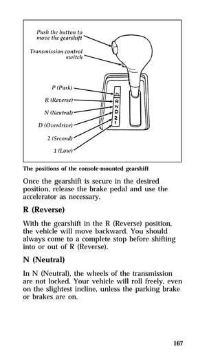 The positions of the console-mounted gearshift 
Once the gearshift is secure in the desired 
position, release the brake pedal and use the 
accelerator as necessary. 
R (Reverse) 
With the gearshift in the R (Reverse) position, 
the vehicle will move backward. You should 
always come to a complete stop before shifting 
into or out of R (Reverse). 
N (Neutral) 
In N (Neutral), the wheels of the transmission 
are not locked. Your vehicle will roll freely, even 
on the slightest incline, unless the parking brake 
or brakes are on. 
167 
 