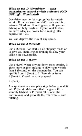 When to use D (Overdrive) — with 
transmission control switch activated (O/D 
OFF light illuminated) 
Overdrive may not be appropriate for certain 
terrain. If the transmission shifts back and forth 
between Third and Fourth gears while you are 
driving on hilly roads or if your vehicle does 
not have adequate power for climbing hills, 
depress the TCS. 
You can depress the TCS at any speed. 
When to use 2 (Second) 
Use 2 (Second) for start-up on slippery roads or 
to give you more engine braking to slow your 
vehicle on downgrades. 
When to use 1 (Low) 
Use 1 (Low) when driving down steep grades. It 
gives more engine braking to slow your vehicle 
than 2 (Second) on the downgrades. You can 
upshift from 1 (Low) to 2 (Second) or from 
1 (Low) to Overdrive at any speed. 
P (Park) 
Always come to a complete stop before you shift 
into P (Park). Make sure that the gearshift is 
securely latched in P (Park). This locks the 
transmission and prevents the rear wheels from 
rotating. 
169 
 