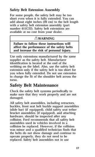 Safety Belt Extension Assembly 
For some people, the safety belt may be too 
short even when it is fully extended. You can 
add about eight inches (20 cm) to the belt length 
with a safety belt extension assembly (part 
number 611C22). Safety belt extensions are 
available at no cost from your dealer. 
17 
RWARNING 
Failure to follow these instructions will 
affect the performance of the safety belts 
and increase the risk of personal injury. 
Use only extensions manufactured by the same 
supplier as the safety belt. Manufacturer 
identification is located at the end of the 
webbing on the label. Also, use the safety belt 
extension only if the safety belt is too short for 
you when fully extended. Do not use extension 
to change the fit of the shoulder belt across the 
torso. 
Safety Belt Maintenance 
Check the safety belt systems periodically to 
make sure that they work properly and are not 
damaged. 
All safety belt assemblies, including retractors, 
buckles, front seat belt buckle support assemblies 
(slide bar) (if equipped), child safety seat tether 
bracket assemblies (if equipped), and attaching 
hardware, should be inspected after any 
collision. Ford recommends that all safety belt 
assemblies used in vehicles involved in a 
collision be replaced. However, if the collision 
was minor and a qualified technician finds that 
the belts do not show damage and continue to 
operate properly, they do not need to be 
replaced. Safety belt assemblies not in use 
 