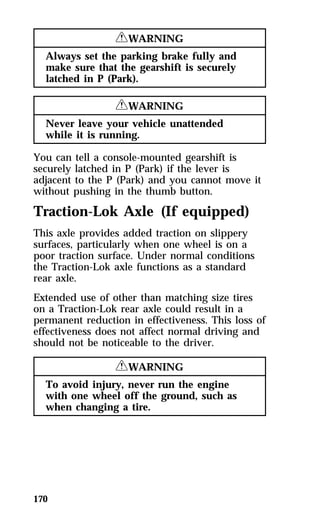 170 
RWARNING 
Always set the parking brake fully and 
make sure that the gearshift is securely 
latched in P (Park). 
RWARNING 
Never leave your vehicle unattended 
while it is running. 
You can tell a console-mounted gearshift is 
securely latched in P (Park) if the lever is 
adjacent to the P (Park) and you cannot move it 
without pushing in the thumb button. 
Traction-Lok Axle (If equipped) 
This axle provides added traction on slippery 
surfaces, particularly when one wheel is on a 
poor traction surface. Under normal conditions 
the Traction-Lok axle functions as a standard 
rear axle. 
Extended use of other than matching size tires 
on a Traction-Lok rear axle could result in a 
permanent reduction in effectiveness. This loss of 
effectiveness does not affect normal driving and 
should not be noticeable to the driver. 
RWARNING 
To avoid injury, never run the engine 
with one wheel off the ground, such as 
when changing a tire. 
 