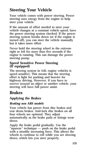 Steering Your Vehicle 
Your vehicle comes with power steering. Power 
steering uses energy from the engine to help 
steer your vehicle. 
If the amount of effort needed to steer your 
vehicle changes at a constant vehicle speed, have 
the power steering system checked. If the power 
steering system breaks down (or if the engine is 
turned off), you can steer the vehicle manually 
but it takes more effort. 
Never hold the steering wheel to the extreme 
right or left for more than five seconds if the 
engine is running. This can damage the power 
steering pump. 
Speed Sensitive Power Steering 
(If equipped) 
The steering system in 4.6L engine vehicles is 
speed sensitive. This means that the steering 
effort is light for parking and heavier for 
highway driving. However, if you have to 
swerve around an object or another vehicle, your 
steering will have full power assist. 
Brakes 
Applying the Brakes 
Braking non ABS models 
Your vehicle has power front disc brakes and 
rear drum brakes. Anti-lock disc brakes on all 
four wheels are optional. They adjust 
automatically as the brake pads or linings wear 
down. 
Apply the brake pedal gradually. Use the 
“squeeze” technique — push on the brake pedal 
with a steadily increasing force. This allows the 
wheels to continue to roll while you are slowing 
down, which lets you steer properly. 
173 
 