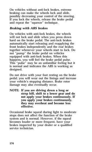On vehicles without anti-lock brakes, extreme 
braking can make the wheels lock and slide, 
possibly decreasing your control of the steering. 
If you lock the wheels, release the brake pedal 
and repeat the “squeeze” technique. 
Braking with ABS brakes 
On vehicles with anti-lock brakes, the wheels 
will not lock and slide when you press down 
hard on the brake pedal. The anti-lock brakes 
automatically start releasing and reapplying the 
front brakes independently and the rear brakes 
together whenever your wheels start to lock. Do 
not “pump” the brake pedal on vehicles 
equipped with anti-lock brakes. When this 
happens, you will feel the brake pedal pulse. 
This “pulse” may be an unfamiliar feeling but it 
is normal and indicates the ABS is working as 
designed. 
Do not drive with your foot resting on the brake 
pedal; you will wear out the linings and increase 
your vehicle’s stopping distance. Brake rotor 
damage may also eventually occur. 
NOTE: If you are driving down a long or 
174 
steep hill, shift to a lower gear and do 
not apply your brakes continuously. If 
you apply your brakes continuously, 
they may overheat and become less 
effective. 
Occasional brake squeal during light to moderate 
stops does not affect the function of the brake 
system and is normal. However, if the squeal 
becomes louder or more frequent, have your 
brakes inspected by your dealer or a qualified 
service technician. 
 