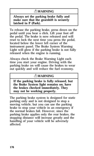 176 
RWARNING 
Always set the parking brake fully and 
make sure that the gearshift is securely 
latched in P (Park). 
To release the parking brake, press down on the 
pedal until you hear a click. Lift your foot off 
the pedal. The brake is now released and will 
reset to lock the next time you press the pedal, 
located below the lower left corner of the 
instrument panel. The Brake System Warning 
Light will glow if the parking brake is not fully 
released when the engine is running. 
Always check the Brake Warning Light each 
time you start your engine. Driving with the 
parking brake on will cause the brakes to wear 
out quickly and will reduce the fuel economy. 
RWARNING 
If the parking brake is fully released, but 
the Brake System light remains on, have 
the brakes checked immediately. They 
may not be working properly. 
The parking brake system is designed for static 
parking only and is not designed to stop a 
moving vehicle, but you can use the parking 
brake to stop your vehicle in an emergency if 
the normal brakes fail. However, since the 
parking brake applies only the rear brakes, the 
stopping distance will increase greatly and the 
handling of your vehicle will be adversely 
affected. 
 