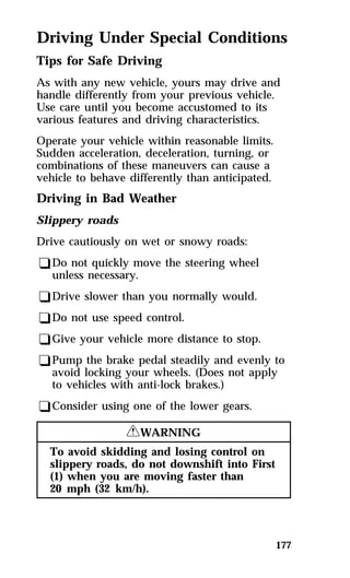Driving Under Special Conditions 
Tips for Safe Driving 
As with any new vehicle, yours may drive and 
handle differently from your previous vehicle. 
Use care until you become accustomed to its 
various features and driving characteristics. 
Operate your vehicle within reasonable limits. 
Sudden acceleration, deceleration, turning, or 
combinations of these maneuvers can cause a 
vehicle to behave differently than anticipated. 
Driving in Bad Weather 
Slippery roads 
Drive cautiously on wet or snowy roads: 
qDo not quickly move the steering wheel 
unless necessary. 
qDrive slower than you normally would. 
qDo not use speed control. 
qGive your vehicle more distance to stop. 
qPump the brake pedal steadily and evenly to 
avoid locking your wheels. (Does not apply 
to vehicles with anti-lock brakes.) 
qConsider using one of the lower gears. 
177 
RWARNING 
To avoid skidding and losing control on 
slippery roads, do not downshift into First 
(1) when you are moving faster than 
20 mph (32 km/h). 
 