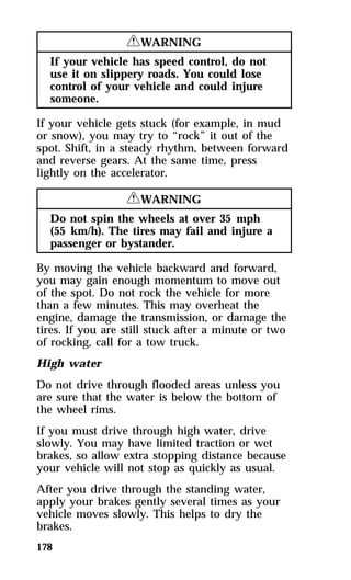 178 
RWARNING 
If your vehicle has speed control, do not 
use it on slippery roads. You could lose 
control of your vehicle and could injure 
someone. 
If your vehicle gets stuck (for example, in mud 
or snow), you may try to “rock” it out of the 
spot. Shift, in a steady rhythm, between forward 
and reverse gears. At the same time, press 
lightly on the accelerator. 
RWARNING 
Do not spin the wheels at over 35 mph 
(55 km/h). The tires may fail and injure a 
passenger or bystander. 
By moving the vehicle backward and forward, 
you may gain enough momentum to move out 
of the spot. Do not rock the vehicle for more 
than a few minutes. This may overheat the 
engine, damage the transmission, or damage the 
tires. If you are still stuck after a minute or two 
of rocking, call for a tow truck. 
High water 
Do not drive through flooded areas unless you 
are sure that the water is below the bottom of 
the wheel rims. 
If you must drive through high water, drive 
slowly. You may have limited traction or wet 
brakes, so allow extra stopping distance because 
your vehicle will not stop as quickly as usual. 
After you drive through the standing water, 
apply your brakes gently several times as your 
vehicle moves slowly. This helps to dry the 
brakes. 
 