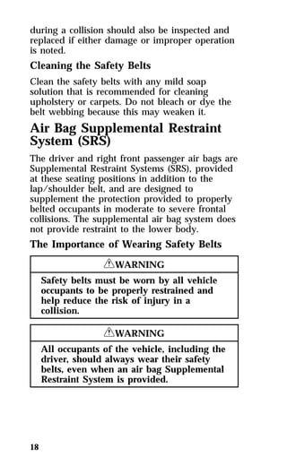 during a collision should also be inspected and 
replaced if either damage or improper operation 
is noted. 
Cleaning the Safety Belts 
Clean the safety belts with any mild soap 
solution that is recommended for cleaning 
upholstery or carpets. Do not bleach or dye the 
belt webbing because this may weaken it. 
Air Bag Supplemental Restraint 
System (SRS) 
The driver and right front passenger air bags are 
Supplemental Restraint Systems (SRS), provided 
at these seating positions in addition to the 
lap/shoulder belt, and are designed to 
supplement the protection provided to properly 
belted occupants in moderate to severe frontal 
collisions. The supplemental air bag system does 
not provide restraint to the lower body. 
The Importance of Wearing Safety Belts 
18 
RWARNING 
Safety belts must be worn by all vehicle 
occupants to be properly restrained and 
help reduce the risk of injury in a 
collision. 
RWARNING 
All occupants of the vehicle, including the 
driver, should always wear their safety 
belts, even when an air bag Supplemental 
Restraint System is provided. 
 