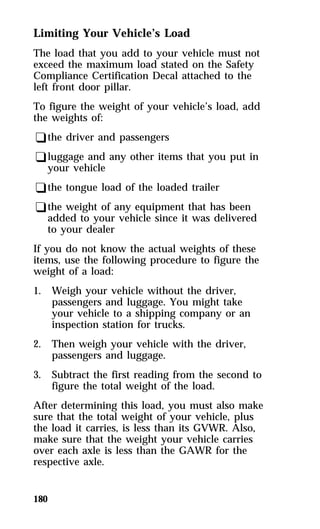 Limiting Your Vehicle’s Load 
The load that you add to your vehicle must not 
exceed the maximum load stated on the Safety 
Compliance Certification Decal attached to the 
left front door pillar. 
To figure the weight of your vehicle’s load, add 
the weights of: 
qthe driver and passengers 
qluggage and any other items that you put in 
your vehicle 
qthe tongue load of the loaded trailer 
qthe weight of any equipment that has been 
added to your vehicle since it was delivered 
to your dealer 
If you do not know the actual weights of these 
items, use the following procedure to figure the 
weight of a load: 
1. Weigh your vehicle without the driver, 
180 
passengers and luggage. You might take 
your vehicle to a shipping company or an 
inspection station for trucks. 
2. Then weigh your vehicle with the driver, 
passengers and luggage. 
3. Subtract the first reading from the second to 
figure the total weight of the load. 
After determining this load, you must also make 
sure that the total weight of your vehicle, plus 
the load it carries, is less than its GVWR. Also, 
make sure that the weight your vehicle carries 
over each axle is less than the GAWR for the 
respective axle. 
 