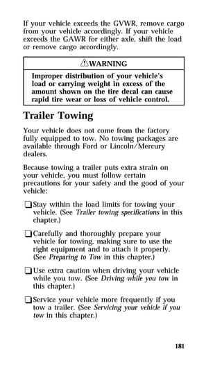 If your vehicle exceeds the GVWR, remove cargo 
from your vehicle accordingly. If your vehicle 
exceeds the GAWR for either axle, shift the load 
or remove cargo accordingly. 
181 
RWARNING 
Improper distribution of your vehicle’s 
load or carrying weight in excess of the 
amount shown on the tire decal can cause 
rapid tire wear or loss of vehicle control. 
Trailer Towing 
Your vehicle does not come from the factory 
fully equipped to tow. No towing packages are 
available through Ford or Lincoln/Mercury 
dealers. 
Because towing a trailer puts extra strain on 
your vehicle, you must follow certain 
precautions for your safety and the good of your 
vehicle: 
qStay within the load limits for towing your 
vehicle. (See Trailer towing specifications in this 
chapter.) 
qCarefully and thoroughly prepare your 
vehicle for towing, making sure to use the 
right equipment and to attach it properly. 
(See Preparing to Tow in this chapter.) 
qUse extra caution when driving your vehicle 
while you tow. (See Driving while you tow in 
this chapter.) 
qService your vehicle more frequently if you 
tow a trailer. (See Servicing your vehicle if you 
tow in this chapter.) 
 