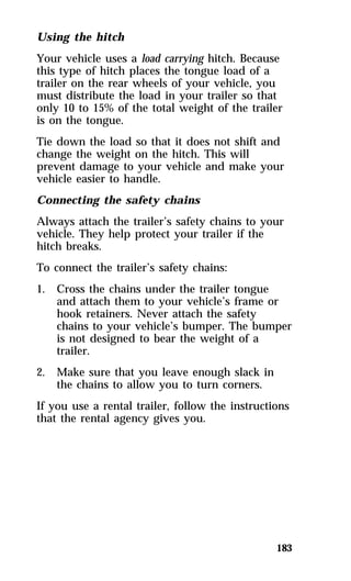 Using the hitch 
Your vehicle uses a load carrying hitch. Because 
this type of hitch places the tongue load of a 
trailer on the rear wheels of your vehicle, you 
must distribute the load in your trailer so that 
only 10 to 15% of the total weight of the trailer 
is on the tongue. 
Tie down the load so that it does not shift and 
change the weight on the hitch. This will 
prevent damage to your vehicle and make your 
vehicle easier to handle. 
Connecting the safety chains 
Always attach the trailer’s safety chains to your 
vehicle. They help protect your trailer if the 
hitch breaks. 
To connect the trailer’s safety chains: 
1. Cross the chains under the trailer tongue 
and attach them to your vehicle’s frame or 
hook retainers. Never attach the safety 
chains to your vehicle’s bumper. The bumper 
is not designed to bear the weight of a 
trailer. 
183 
2. Make sure that you leave enough slack in 
the chains to allow you to turn corners. 
If you use a rental trailer, follow the instructions 
that the rental agency gives you. 
 