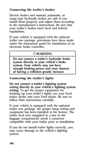 Connecting the trailer’s brakes 
Electric brakes and manual, automatic, or 
surge-type hydraulic brakes are safe if you 
install them properly and adjust them according 
to the manufacturer’s instructions. Be sure that 
your trailer’s brakes meet local and federal 
regulations. 
If your vehicle is equipped with the optional 
trailer tow package, provisions have been made 
under the instrument panel for installation of an 
electronic brake controller. 
184 
RWARNING 
Do not connect a trailer’s hydraulic brake 
system directly to your vehicle’s brake 
system. Your vehicle may not have 
enough braking power and your chances 
of having a collision greatly increase. 
Connecting the trailer’s lights 
Do not connect a trailer’s lighting system 
wiring directly to your vehicle’s lighting system 
wiring. To get the proper equipment for 
hooking up your trailer’s lights, see your local 
trailer dealer and your Ford dealer. Be sure to 
follow their instructions carefully. 
If your vehicle is equipped with the optional 
trailer tow package, the proper lamp wiring and 
equipment has been installed at the factory. The 
trailer feed wire (supplied in a box in the 
luggage compartment) needs a connector 
compatible with your trailer prior to installation. 
If you do not install trailer lights correctly, you 
may cause damage to the vehicle’s lighting 
system. 
 
