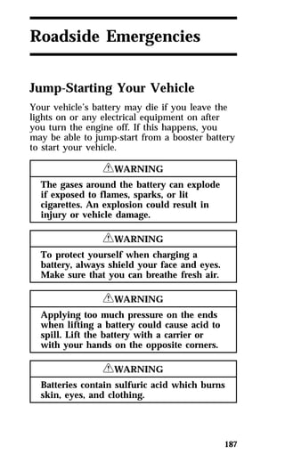 187 
Roadside Emergencies 
Jump-Starting Your Vehicle 
Your vehicle’s battery may die if you leave the 
lights on or any electrical equipment on after 
you turn the engine off. If this happens, you 
may be able to jump-start from a booster battery 
to start your vehicle. 
RWARNING 
The gases around the battery can explode 
if exposed to flames, sparks, or lit 
cigarettes. An explosion could result in 
injury or vehicle damage. 
RWARNING 
To protect yourself when charging a 
battery, always shield your face and eyes. 
Make sure that you can breathe fresh air. 
RWARNING 
Applying too much pressure on the ends 
when lifting a battery could cause acid to 
spill. Lift the battery with a carrier or 
with your hands on the opposite corners. 
RWARNING 
Batteries contain sulfuric acid which burns 
skin, eyes, and clothing. 
 