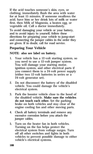 If the acid touches someone’s skin, eyes, or 
clothing, immediately flush the area with water 
for at least 15 minutes. If someone swallows the 
acid, have him or her drink lots of milk or water 
first, then Milk of Magnesia, a beaten egg, or 
vegetable oil. Call a doctor immediately. 
To avoid damaging your vehicle or your battery, 
and to avoid injury to yourself, follow these 
directions for preparing your vehicle to jump-start 
and connecting the jumper cables in the order they 
are given. If in doubt, call for road service. 
Preparing Your Vehicle 
NOTE: also see label on battery. 
1. Your vehicle has a 12-volt starting system, so 
188 
you need to use a 12-volt jumper system. 
You will damage your starting motor, 
ignition system, and other electrical parts if 
you connect them to a 24-volt power supply 
(either two 12-volt batteries in series or a 
24-volt generator set). 
2. Do not disconnect the battery of the disabled 
vehicle. You could damage the vehicle’s 
electrical system. 
3. Park the booster vehicle close to the hood of 
the disabled vehicle. Make sure the vehicles 
do not touch each other. Set the parking 
brake on both vehicles and stay clear of the 
engine cooling fan and other moving parts. 
4. Check all battery terminals and remove any 
excessive corrosion before you attach the 
jumper cables. 
5. Turn on the heater fan in both vehicles. 
Turning on the fan helps protect the 
electrical system from voltage surges. Turn 
off all other switches and lights in both 
vehicles to prevent possible damage to either 
vehicle’s electrical systems. 
 