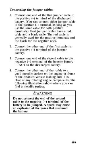 Connecting the jumper cables 
1. Connect one end of the first jumper cable to 
the positive (+) terminal of the discharged 
battery. (You can connect either jumper cable 
to the positive (+) terminal, as long as you 
use the same cable for both positive 
terminals.) Most jumper cables have a red 
cable and a black cable. The red cable is 
generally used for the positive terminals and 
the black for the negative ones. 
189 
2. Connect the other end of the first cable to 
the positive (+) terminal of the booster 
battery. 
3. Connect one end of the second cable to the 
negative (s) terminal of the booster battery 
— NOT to the discharged battery. 
4. Connect the other end of that cable to a 
good metallic surface on the engine or frame 
of the disabled vehicle making sure it is 
clear of any rotating engine components. The 
following illustrations show where you can 
find a metallic surface. 
RWARNING 
Do not connect the end of the second 
cable to the negative (s) terminal of the 
battery to be jumped. A spark may cause 
an explosion of the gases that surround 
the battery. 
 