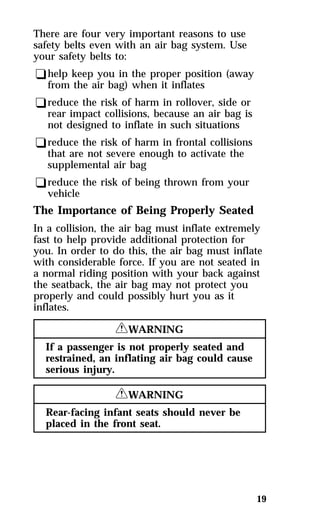 19 
There are four very important reasons to use 
safety belts even with an air bag system. Use 
your safety belts to: 
qhelp keep you in the proper position (away 
from the air bag) when it inflates 
qreduce the risk of harm in rollover, side or 
rear impact collisions, because an air bag is 
not designed to inflate in such situations 
qreduce the risk of harm in frontal collisions 
that are not severe enough to activate the 
supplemental air bag 
qreduce the risk of being thrown from your 
vehicle 
The Importance of Being Properly Seated 
In a collision, the air bag must inflate extremely 
fast to help provide additional protection for 
you. In order to do this, the air bag must inflate 
with considerable force. If you are not seated in 
a normal riding position with your back against 
the seatback, the air bag may not protect you 
properly and could possibly hurt you as it 
inflates. 
RWARNING 
If a passenger is not properly seated and 
restrained, an inflating air bag could cause 
serious injury. 
RWARNING 
Rear-facing infant seats should never be 
placed in the front seat. 
 