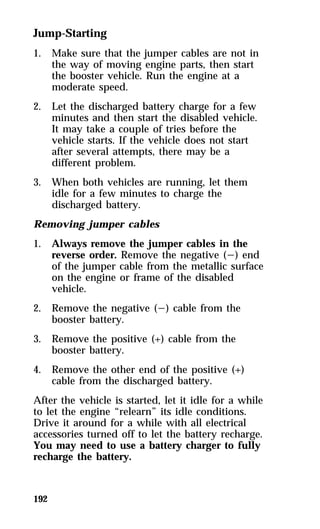 Jump-Starting 
1. Make sure that the jumper cables are not in 
192 
the way of moving engine parts, then start 
the booster vehicle. Run the engine at a 
moderate speed. 
2. Let the discharged battery charge for a few 
minutes and then start the disabled vehicle. 
It may take a couple of tries before the 
vehicle starts. If the vehicle does not start 
after several attempts, there may be a 
different problem. 
3. When both vehicles are running, let them 
idle for a few minutes to charge the 
discharged battery. 
Removing jumper cables 
1. Always remove the jumper cables in the 
reverse order. Remove the negative (s) end 
of the jumper cable from the metallic surface 
on the engine or frame of the disabled 
vehicle. 
2. Remove the negative (s) cable from the 
booster battery. 
3. Remove the positive (+) cable from the 
booster battery. 
4. Remove the other end of the positive (+) 
cable from the discharged battery. 
After the vehicle is started, let it idle for a while 
to let the engine “relearn” its idle conditions. 
Drive it around for a while with all electrical 
accessories turned off to let the battery recharge. 
You may need to use a battery charger to fully 
recharge the battery. 
 