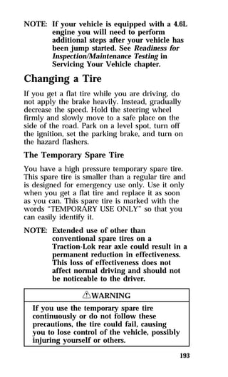 NOTE: If your vehicle is equipped with a 4.6L 
engine you will need to perform 
additional steps after your vehicle has 
been jump started. See Readiness for 
Inspection/Maintenance Testing in 
Servicing Your Vehicle chapter. 
Changing a Tire 
If you get a flat tire while you are driving, do 
not apply the brake heavily. Instead, gradually 
decrease the speed. Hold the steering wheel 
firmly and slowly move to a safe place on the 
side of the road. Park on a level spot, turn off 
the ignition, set the parking brake, and turn on 
the hazard flashers. 
The Temporary Spare Tire 
You have a high pressure temporary spare tire. 
This spare tire is smaller than a regular tire and 
is designed for emergency use only. Use it only 
when you get a flat tire and replace it as soon 
as you can. This spare tire is marked with the 
words “TEMPORARY USE ONLY” so that you 
can easily identify it. 
NOTE: Extended use of other than 
conventional spare tires on a 
Traction-Lok rear axle could result in a 
permanent reduction in effectiveness. 
This loss of effectiveness does not 
affect normal driving and should not 
be noticeable to the driver. 
193 
RWARNING 
If you use the temporary spare tire 
continuously or do not follow these 
precautions, the tire could fail, causing 
you to lose control of the vehicle, possibly 
injuring yourself or others. 
 