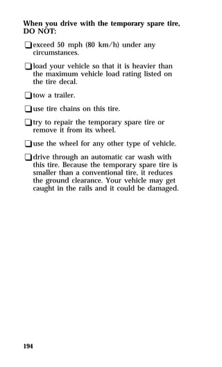 When you drive with the temporary spare tire, 
DO NOT: 
qexceed 50 mph (80 km/h) under any 
circumstances. 
qload your vehicle so that it is heavier than 
the maximum vehicle load rating listed on 
the tire decal. 
qtow a trailer. 
quse tire chains on this tire. 
qtry to repair the temporary spare tire or 
remove it from its wheel. 
quse the wheel for any other type of vehicle. 
qdrive through an automatic car wash with 
this tire. Because the temporary spare tire is 
smaller than a conventional tire, it reduces 
the ground clearance. Your vehicle may get 
caught in the rails and it could be damaged. 
194 
 