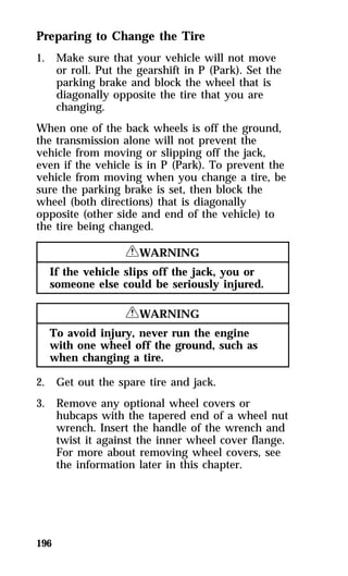 Preparing to Change the Tire 
1. Make sure that your vehicle will not move 
196 
or roll. Put the gearshift in P (Park). Set the 
parking brake and block the wheel that is 
diagonally opposite the tire that you are 
changing. 
When one of the back wheels is off the ground, 
the transmission alone will not prevent the 
vehicle from moving or slipping off the jack, 
even if the vehicle is in P (Park). To prevent the 
vehicle from moving when you change a tire, be 
sure the parking brake is set, then block the 
wheel (both directions) that is diagonally 
opposite (other side and end of the vehicle) to 
the tire being changed. 
RWARNING 
If the vehicle slips off the jack, you or 
someone else could be seriously injured. 
RWARNING 
To avoid injury, never run the engine 
with one wheel off the ground, such as 
when changing a tire. 
2. Get out the spare tire and jack. 
3. Remove any optional wheel covers or 
hubcaps with the tapered end of a wheel nut 
wrench. Insert the handle of the wrench and 
twist it against the inner wheel cover flange. 
For more about removing wheel covers, see 
the information later in this chapter. 
 