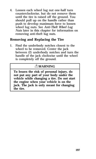 197 
4. Loosen each wheel lug nut one-half turn 
counterclockwise, but do not remove them 
until the tire is raised off the ground. You 
should pull up on the handle rather than 
push to develop maximum force to loosen 
wheel lug nuts. See Anti-Theft Wheel Lug 
Nuts later in this chapter for information on 
removing anti-theft lug nuts. 
Removing and Replacing the Tire 
1. Find the underbody notches closest to the 
wheel to be removed. Center the jack 
between (2) underbody notches and turn the 
handle of the jack clockwise until the wheel 
is completely off the ground. 
RWARNING 
To lessen the risk of personal injury, do 
not put any part of your body under the 
vehicle while changing a tire. Do not start 
the engine when your vehicle is on the 
jack. The jack is only meant for changing 
the tire. 
 