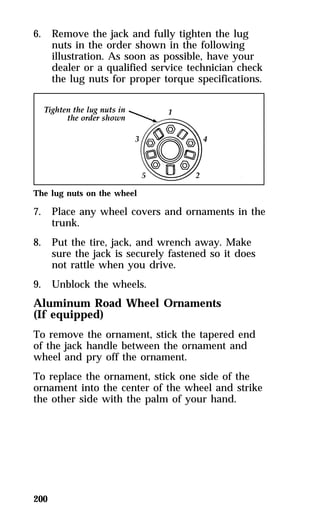 6. Remove the jack and fully tighten the lug 
200 
nuts in the order shown in the following 
illustration. As soon as possible, have your 
dealer or a qualified service technician check 
the lug nuts for proper torque specifications. 
The lug nuts on the wheel 
7. Place any wheel covers and ornaments in the 
trunk. 
8. Put the tire, jack, and wrench away. Make 
sure the jack is securely fastened so it does 
not rattle when you drive. 
9. Unblock the wheels. 
Aluminum Road Wheel Ornaments 
(If equipped) 
To remove the ornament, stick the tapered end 
of the jack handle between the ornament and 
wheel and pry off the ornament. 
To replace the ornament, stick one side of the 
ornament into the center of the wheel and strike 
the other side with the palm of your hand. 
 