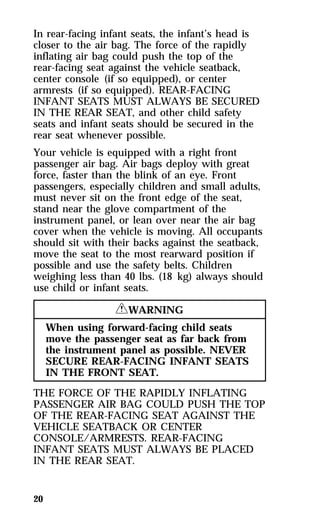 In rear-facing infant seats, the infant’s head is 
closer to the air bag. The force of the rapidly 
inflating air bag could push the top of the 
rear-facing seat against the vehicle seatback, 
center console (if so equipped), or center 
armrests (if so equipped). REAR-FACING 
INFANT SEATS MUST ALWAYS BE SECURED 
IN THE REAR SEAT, and other child safety 
seats and infant seats should be secured in the 
rear seat whenever possible. 
Your vehicle is equipped with a right front 
passenger air bag. Air bags deploy with great 
force, faster than the blink of an eye. Front 
passengers, especially children and small adults, 
must never sit on the front edge of the seat, 
stand near the glove compartment of the 
instrument panel, or lean over near the air bag 
cover when the vehicle is moving. All occupants 
should sit with their backs against the seatback, 
move the seat to the most rearward position if 
possible and use the safety belts. Children 
weighing less than 40 lbs. (18 kg) always should 
use child or infant seats. 
20 
RWARNING 
When using forward-facing child seats 
move the passenger seat as far back from 
the instrument panel as possible. NEVER 
SECURE REAR-FACING INFANT SEATS 
IN THE FRONT SEAT. 
THE FORCE OF THE RAPIDLY INFLATING 
PASSENGER AIR BAG COULD PUSH THE TOP 
OF THE REAR-FACING SEAT AGAINST THE 
VEHICLE SEATBACK OR CENTER 
CONSOLE/ARMRESTS. REAR-FACING 
INFANT SEATS MUST ALWAYS BE PLACED 
IN THE REAR SEAT. 
 