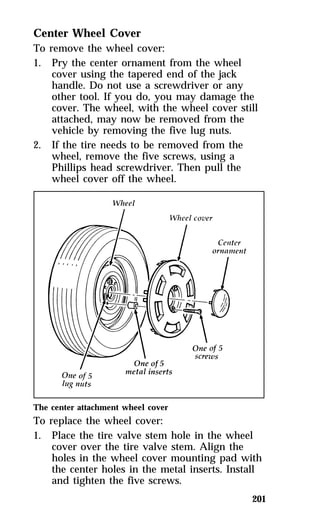 201 
Center Wheel Cover 
To remove the wheel cover: 
1. Pry the center ornament from the wheel 
cover using the tapered end of the jack 
handle. Do not use a screwdriver or any 
other tool. If you do, you may damage the 
cover. The wheel, with the wheel cover still 
attached, may now be removed from the 
vehicle by removing the five lug nuts. 
2. If the tire needs to be removed from the 
wheel, remove the five screws, using a 
Phillips head screwdriver. Then pull the 
wheel cover off the wheel. 
The center attachment wheel cover 
To replace the wheel cover: 
1. Place the tire valve stem hole in the wheel 
cover over the tire valve stem. Align the 
holes in the wheel cover mounting pad with 
the center holes in the metal inserts. Install 
and tighten the five screws. 
 