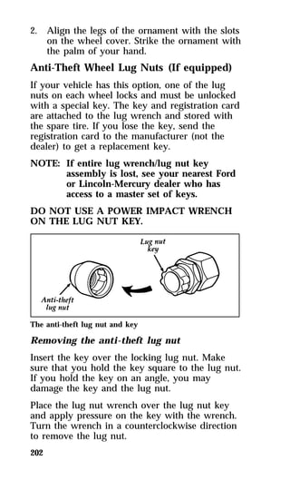 2. Align the legs of the ornament with the slots 
202 
on the wheel cover. Strike the ornament with 
the palm of your hand. 
Anti-Theft Wheel Lug Nuts (If equipped) 
If your vehicle has this option, one of the lug 
nuts on each wheel locks and must be unlocked 
with a special key. The key and registration card 
are attached to the lug wrench and stored with 
the spare tire. If you lose the key, send the 
registration card to the manufacturer (not the 
dealer) to get a replacement key. 
NOTE: If entire lug wrench/lug nut key 
assembly is lost, see your nearest Ford 
or Lincoln-Mercury dealer who has 
access to a master set of keys. 
DO NOT USE A POWER IMPACT WRENCH 
ON THE LUG NUT KEY. 
The anti-theft lug nut and key 
Removing the anti-theft lug nut 
Insert the key over the locking lug nut. Make 
sure that you hold the key square to the lug nut. 
If you hold the key on an angle, you may 
damage the key and the lug nut. 
Place the lug nut wrench over the lug nut key 
and apply pressure on the key with the wrench. 
Turn the wrench in a counterclockwise direction 
to remove the lug nut. 
 