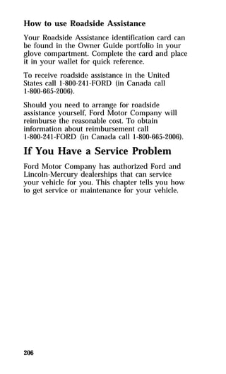 How to use Roadside Assistance 
Your Roadside Assistance identification card can 
be found in the Owner Guide portfolio in your 
glove compartment. Complete the card and place 
it in your wallet for quick reference. 
To receive roadside assistance in the United 
States call 1-800-241-FORD (in Canada call 
1-800-665-2006). 
Should you need to arrange for roadside 
assistance yourself, Ford Motor Company will 
reimburse the reasonable cost. To obtain 
information about reimbursement call 
1-800-241-FORD (in Canada call 1-800-665-2006). 
If You Have a Service Problem 
Ford Motor Company has authorized Ford and 
Lincoln-Mercury dealerships that can service 
your vehicle for you. This chapter tells you how 
to get service or maintenance for your vehicle. 
206 
 