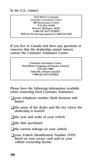 In the U.S., contact: 
If you live in Canada and have any questions or 
concerns that the dealership cannot answer, 
contact the Customer Assistance Centre. 
Please have the following information available 
when contacting Ford Customer Assistance: 
qyour telephone number (both business and 
home) 
qthe name of the dealer and the city where the 
dealership is located 
qthe year and make of your vehicle 
qthe date purchased 
qthe current mileage on your vehicle 
qyour Vehicle Identification Number (VIN) 
listed on your owner card and/or your 
vehicle ownership license 
208 
 