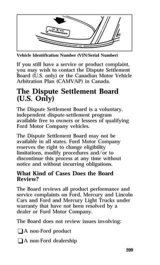 Vehicle Identification Number (VIN/Serial Number) 
If you still have a service or product complaint, 
you may wish to contact the Dispute Settlement 
Board (U.S. only) or the Canadian Motor Vehicle 
Arbitration Plan (CAMVAP) in Canada. 
The Dispute Settlement Board 
(U.S. Only) 
The Dispute Settlement Board is a voluntary, 
independent dispute-settlement program 
available free to owners or lessees of qualifying 
Ford Motor Company vehicles. 
The Dispute Settlement Board may not be 
available in all states. Ford Motor Company 
reserves the right to change eligibility 
limitations, modify procedures and/or to 
discontinue this process at any time without 
notice and without incurring obligations. 
What Kind of Cases Does the Board 
Review? 
The Board reviews all product performance and 
service complaints on Ford, Mercury and Lincoln 
Cars and Ford and Mercury Light Trucks under 
warranty that have not been resolved by a 
dealer or Ford Motor Company. 
The Board does not review issues involving: 
qA non-Ford product 
qA non-Ford dealership 
209 
 