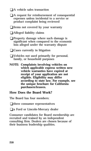 qA vehicle sales transaction 
qA request for reimbursement of consequential 
expenses unless incidental to a service or 
product complaint being reviewed 
qItems not covered by your warranty 
qAlleged liability claims 
qProperty damage where such damage is 
significant when compared to the economic 
loss alleged under the warranty dispute 
qCases currently in litigation 
qVehicles not used primarily for personal, 
family, or household purposes 
NOTE: Complaints involving vehicles on 
210 
which applicable express written new 
vehicle warranties have expired at 
receipt of your application are not 
eligible. Eligibility may differ 
according to state law. For example, see 
the unique brochure for California 
purchasers/lessees. 
How Does the Board Work? 
The Board has four members: 
qthree consumer representatives 
qa Ford or Lincoln-Mercury dealer 
Consumer candidates for Board membership are 
recruited and trained by an independent 
consulting firm. Dealers are chosen because of 
their business leadership qualities. 
 