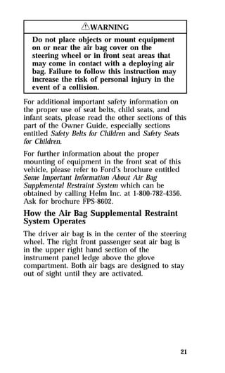 21 
RWARNING 
Do not place objects or mount equipment 
on or near the air bag cover on the 
steering wheel or in front seat areas that 
may come in contact with a deploying air 
bag. Failure to follow this instruction may 
increase the risk of personal injury in the 
event of a collision. 
For additional important safety information on 
the proper use of seat belts, child seats, and 
infant seats, please read the other sections of this 
part of the Owner Guide, especially sections 
entitled Safety Belts for Children and Safety Seats 
for Children. 
For further information about the proper 
mounting of equipment in the front seat of this 
vehicle, please refer to Ford’s brochure entitled 
Some Important Information About Air Bag 
Supplemental Restraint System which can be 
obtained by calling Helm Inc. at 1-800-782-4356. 
Ask for brochure FPS-8602. 
How the Air Bag Supplemental Restraint 
System Operates 
The driver air bag is in the center of the steering 
wheel. The right front passenger seat air bag is 
in the upper right hand section of the 
instrument panel ledge above the glove 
compartment. Both air bags are designed to stay 
out of sight until they are activated. 
 