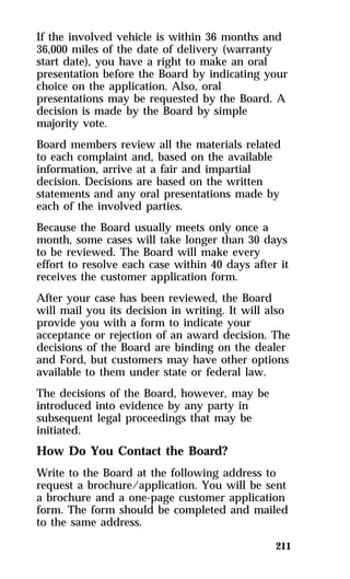 If the involved vehicle is within 36 months and 
36,000 miles of the date of delivery (warranty 
start date), you have a right to make an oral 
presentation before the Board by indicating your 
choice on the application. Also, oral 
presentations may be requested by the Board. A 
decision is made by the Board by simple 
majority vote. 
Board members review all the materials related 
to each complaint and, based on the available 
information, arrive at a fair and impartial 
decision. Decisions are based on the written 
statements and any oral presentations made by 
each of the involved parties. 
Because the Board usually meets only once a 
month, some cases will take longer than 30 days 
to be reviewed. The Board will make every 
effort to resolve each case within 40 days after it 
receives the customer application form. 
After your case has been reviewed, the Board 
will mail you its decision in writing. It will also 
provide you with a form to indicate your 
acceptance or rejection of an award decision. The 
decisions of the Board are binding on the dealer 
and Ford, but customers may have other options 
available to them under state or federal law. 
The decisions of the Board, however, may be 
introduced into evidence by any party in 
subsequent legal proceedings that may be 
initiated. 
How Do You Contact the Board? 
Write to the Board at the following address to 
request a brochure/application. You will be sent 
a brochure and a one-page customer application 
form. The form should be completed and mailed 
to the same address. 
211 
 