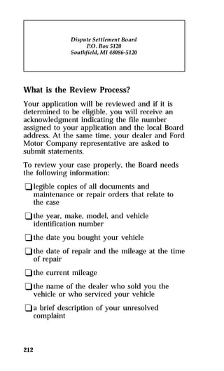 What is the Review Process? 
Your application will be reviewed and if it is 
determined to be eligible, you will receive an 
acknowledgment indicating the file number 
assigned to your application and the local Board 
address. At the same time, your dealer and Ford 
Motor Company representative are asked to 
submit statements. 
To review your case properly, the Board needs 
the following information: 
qlegible copies of all documents and 
maintenance or repair orders that relate to 
the case 
qthe year, make, model, and vehicle 
identification number 
qthe date you bought your vehicle 
qthe date of repair and the mileage at the time 
of repair 
qthe current mileage 
qthe name of the dealer who sold you the 
vehicle or who serviced your vehicle 
qa brief description of your unresolved 
complaint 
212 
 