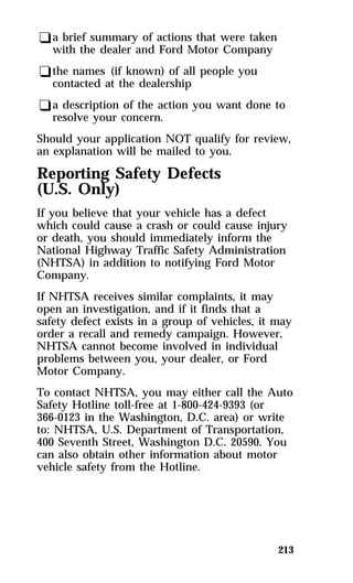 qa brief summary of actions that were taken 
with the dealer and Ford Motor Company 
qthe names (if known) of all people you 
contacted at the dealership 
qa description of the action you want done to 
resolve your concern. 
Should your application NOT qualify for review, 
an explanation will be mailed to you. 
Reporting Safety Defects 
(U.S. Only) 
If you believe that your vehicle has a defect 
which could cause a crash or could cause injury 
or death, you should immediately inform the 
National Highway Traffic Safety Administration 
(NHTSA) in addition to notifying Ford Motor 
Company. 
If NHTSA receives similar complaints, it may 
open an investigation, and if it finds that a 
safety defect exists in a group of vehicles, it may 
order a recall and remedy campaign. However, 
NHTSA cannot become involved in individual 
problems between you, your dealer, or Ford 
Motor Company. 
To contact NHTSA, you may either call the Auto 
Safety Hotline toll-free at 1-800-424-9393 (or 
366-0123 in the Washington, D.C. area) or write 
to: NHTSA, U.S. Department of Transportation, 
400 Seventh Street, Washington D.C. 20590. You 
can also obtain other information about motor 
vehicle safety from the Hotline. 
213 
 