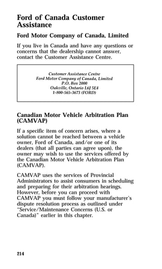 Ford of Canada Customer 
Assistance 
Ford Motor Company of Canada, Limited 
If you live in Canada and have any questions or 
concerns that the dealership cannot answer, 
contact the Customer Assistance Centre. 
Canadian Motor Vehicle Arbitration Plan 
(CAMVAP) 
If a specific item of concern arises, where a 
solution cannot be reached between a vehicle 
owner, Ford of Canada, and/or one of its 
dealers (that all parties can agree upon), the 
owner may wish to use the services offered by 
the Canadian Motor Vehicle Arbitration Plan 
(CAMVAP). 
CAMVAP uses the services of Provincial 
Administrators to assist consumers in scheduling 
and preparing for their arbitration hearings. 
However, before you can proceed with 
CAMVAP you must follow your manufacturer’s 
dispute resolution process as outlined under 
“Service/Maintenance Concerns (U.S. or 
Canada)” earlier in this chapter. 
214 
 