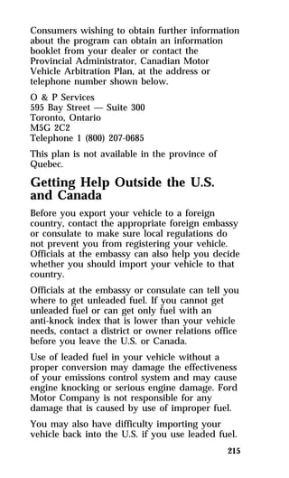 Consumers wishing to obtain further information 
about the program can obtain an information 
booklet from your dealer or contact the 
Provincial Administrator, Canadian Motor 
Vehicle Arbitration Plan, at the address or 
telephone number shown below. 
O & P Services 
595 Bay Street — Suite 300 
Toronto, Ontario 
M5G 2C2 
Telephone 1 (800) 207-0685 
This plan is not available in the province of 
Quebec. 
Getting Help Outside the U.S. 
and Canada 
Before you export your vehicle to a foreign 
country, contact the appropriate foreign embassy 
or consulate to make sure local regulations do 
not prevent you from registering your vehicle. 
Officials at the embassy can also help you decide 
whether you should import your vehicle to that 
country. 
Officials at the embassy or consulate can tell you 
where to get unleaded fuel. If you cannot get 
unleaded fuel or can get only fuel with an 
anti-knock index that is lower than your vehicle 
needs, contact a district or owner relations office 
before you leave the U.S. or Canada. 
Use of leaded fuel in your vehicle without a 
proper conversion may damage the effectiveness 
of your emissions control system and may cause 
engine knocking or serious engine damage. Ford 
Motor Company is not responsible for any 
damage that is caused by use of improper fuel. 
You may also have difficulty importing your 
vehicle back into the U.S. if you use leaded fuel. 
215 
 