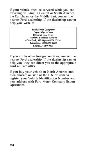 If your vehicle must be serviced while you are 
traveling or living in Central or South America, 
the Caribbean, or the Middle East, contact the 
nearest Ford dealership. If the dealership cannot 
help you, write to: 
If you are in other foreign countries, contact the 
nearest Ford dealership. If the dealership cannot 
help you, they can direct you to the appropriate 
Ford affiliate office. 
If you buy your vehicle in North America and 
then relocate outside of the U.S. or Canada, 
register your Vehicle Identification Number and 
new address with Ford Motor Company Export 
Operations. 
216 
 