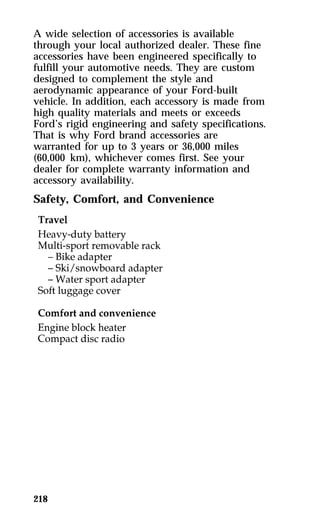 A wide selection of accessories is available 
through your local authorized dealer. These fine 
accessories have been engineered specifically to 
fulfill your automotive needs. They are custom 
designed to complement the style and 
aerodynamic appearance of your Ford-built 
vehicle. In addition, each accessory is made from 
high quality materials and meets or exceeds 
Ford’s rigid engineering and safety specifications. 
That is why Ford brand accessories are 
warranted for up to 3 years or 36,000 miles 
(60,000 km), whichever comes first. See your 
dealer for complete warranty information and 
accessory availability. 
Safety, Comfort, and Convenience 
218 
 