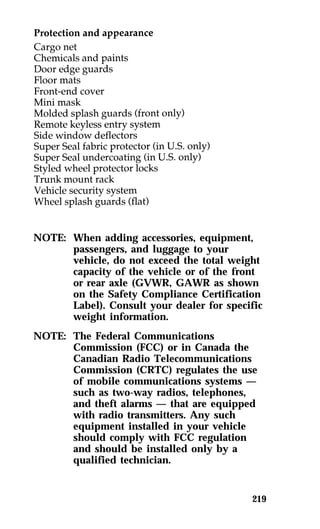 NOTE: When adding accessories, equipment, 
passengers, and luggage to your 
vehicle, do not exceed the total weight 
capacity of the vehicle or of the front 
or rear axle (GVWR, GAWR as shown 
on the Safety Compliance Certification 
Label). Consult your dealer for specific 
weight information. 
219 
NOTE: The Federal Communications 
Commission (FCC) or in Canada the 
Canadian Radio Telecommunications 
Commission (CRTC) regulates the use 
of mobile communications systems — 
such as two-way radios, telephones, 
and theft alarms — that are equipped 
with radio transmitters. Any such 
equipment installed in your vehicle 
should comply with FCC regulation 
and should be installed only by a 
qualified technician. 
 