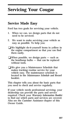 227 
Servicing Your Cougar 
Service Made Easy 
Ford has two goals for servicing your vehicle. 
1. When we can, we design parts that do not 
need to be serviced. 
2. We want to make servicing your vehicle as 
easy as possible. To help you: 
qWe highlight do-it-yourself items in yellow in 
the engine compartment so that you can find 
them easily. 
qWhen possible, we design parts — such as 
the headlamp bulbs — that can be replaced 
without tools. 
qWe give you a Maintenance Schedule that 
makes tracking routine service for your 
vehicle easy. The maintenance schedule is 
located in the Maintenance Schedule and Record 
booklet. 
This chapter tells you about the basic parts that 
you need to check and service regularly. 
If your vehicle needs professional servicing, your 
dealership can provide the parts and service 
required. Check your Warranty Information Booklet 
to find out which parts and services are covered. 
Also see the Customer Assistance chapter of this 
Owner Guide. 
 