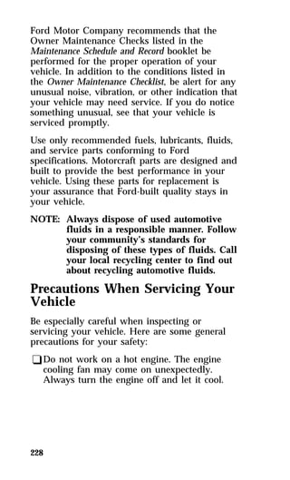 Ford Motor Company recommends that the 
Owner Maintenance Checks listed in the 
Maintenance Schedule and Record booklet be 
performed for the proper operation of your 
vehicle. In addition to the conditions listed in 
the Owner Maintenance Checklist, be alert for any 
unusual noise, vibration, or other indication that 
your vehicle may need service. If you do notice 
something unusual, see that your vehicle is 
serviced promptly. 
Use only recommended fuels, lubricants, fluids, 
and service parts conforming to Ford 
specifications. Motorcraft parts are designed and 
built to provide the best performance in your 
vehicle. Using these parts for replacement is 
your assurance that Ford-built quality stays in 
your vehicle. 
NOTE: Always dispose of used automotive 
228 
fluids in a responsible manner. Follow 
your community’s standards for 
disposing of these types of fluids. Call 
your local recycling center to find out 
about recycling automotive fluids. 
Precautions When Servicing Your 
Vehicle 
Be especially careful when inspecting or 
servicing your vehicle. Here are some general 
precautions for your safety: 
qDo not work on a hot engine. The engine 
cooling fan may come on unexpectedly. 
Always turn the engine off and let it cool. 
 