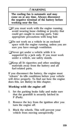 229 
RWARNING 
The cooling fan is automatic and may 
come on at any time. Always disconnect 
the negative terminal of the battery before 
working near the fan. 
qIf you must work with the engine running, 
avoid wearing loose clothing or jewelry that 
could get caught in moving parts. Take 
appropriate precautions with long hair. 
qDo not work on a vehicle in an enclosed 
space with the engine running, unless you are 
sure you have enough ventilation. 
qNever get under a vehicle while it is 
supported by a jack only. If you must work 
under a vehicle, use safety stands. 
qKeep all lit cigarettes and other smoking 
materials away from the battery and all 
fuel-related parts. 
If you disconnect the battery, the engine must 
“relearn” its idle conditions before your vehicle 
will drive properly. To find out how the engine 
does this, see Battery in this chapter. 
Working with the engine off: 
1. Set the parking brake fully and make sure 
that the gearshift is securely latched in 
P (Park). 
2. Remove the key from the ignition after you 
turn the engine off. 
3. Block the wheels. This will prevent your 
vehicle from moving unexpectedly. 
 