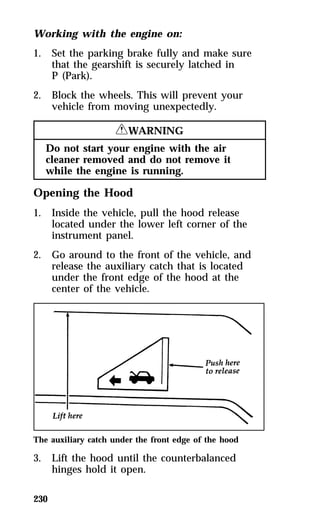 Working with the engine on: 
1. Set the parking brake fully and make sure 
230 
that the gearshift is securely latched in 
P (Park). 
2. Block the wheels. This will prevent your 
vehicle from moving unexpectedly. 
RWARNING 
Do not start your engine with the air 
cleaner removed and do not remove it 
while the engine is running. 
Opening the Hood 
1. Inside the vehicle, pull the hood release 
located under the lower left corner of the 
instrument panel. 
2. Go around to the front of the vehicle, and 
release the auxiliary catch that is located 
under the front edge of the hood at the 
center of the vehicle. 
The auxiliary catch under the front edge of the hood 
3. Lift the hood until the counterbalanced 
hinges hold it open. 
 