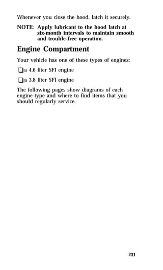Whenever you close the hood, latch it securely. 
NOTE: Apply lubricant to the hood latch at 
six-month intervals to maintain smooth 
and trouble-free operation. 
Engine Compartment 
Your vehicle has one of these types of engines: 
qa 4.6 liter SFI engine 
qa 3.8 liter SFI engine 
The following pages show diagrams of each 
engine type and where to find items that you 
should regularly service. 
231 
 