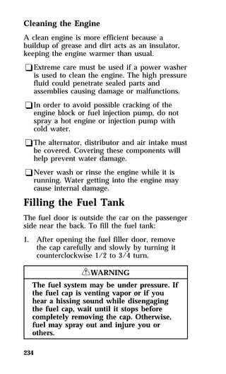 Cleaning the Engine 
A clean engine is more efficient because a 
buildup of grease and dirt acts as an insulator, 
keeping the engine warmer than usual. 
qExtreme care must be used if a power washer 
is used to clean the engine. The high pressure 
fluid could penetrate sealed parts and 
assemblies causing damage or malfunctions. 
qIn order to avoid possible cracking of the 
engine block or fuel injection pump, do not 
spray a hot engine or injection pump with 
cold water. 
qThe alternator, distributor and air intake must 
be covered. Covering these components will 
help prevent water damage. 
qNever wash or rinse the engine while it is 
running. Water getting into the engine may 
cause internal damage. 
Filling the Fuel Tank 
The fuel door is outside the car on the passenger 
side near the back. To fill the fuel tank: 
1. After opening the fuel filler door, remove 
234 
the cap carefully and slowly by turning it 
counterclockwise 1/2 to 3/4 turn. 
RWARNING 
The fuel system may be under pressure. If 
the fuel cap is venting vapor or if you 
hear a hissing sound while disengaging 
the fuel cap, wait until it stops before 
completely removing the cap. Otherwise, 
fuel may spray out and injure you or 
others. 
 